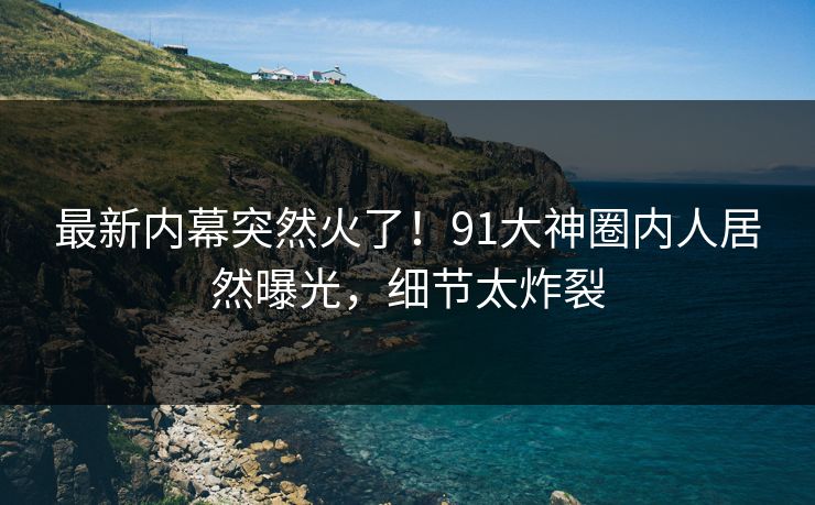 最新内幕突然火了!91大神圈内人居然曝光,细节太炸裂