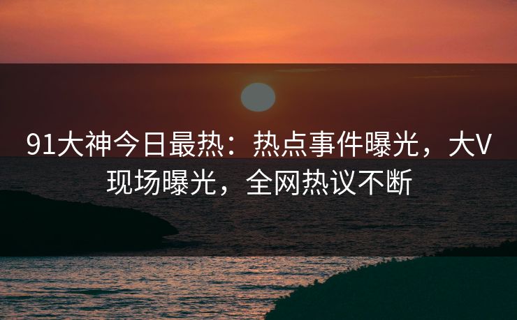 91大神今日最热:热点事件曝光,大V现场曝光,全网热议不断