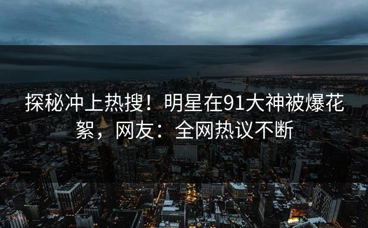 探秘冲上热搜!明星在91大神被爆花絮,网友:全网热议不断