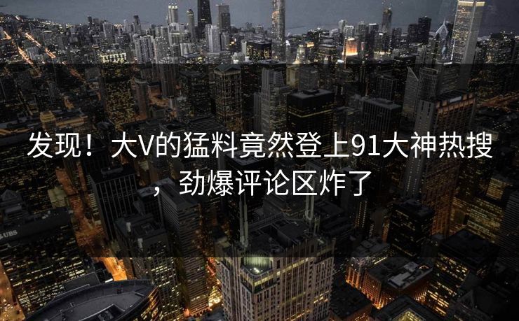 发现!大V的猛料竟然登上91大神热搜,劲爆评论区炸了