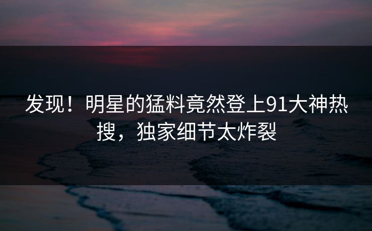 发现!明星的猛料竟然登上91大神热搜,独家细节太炸裂