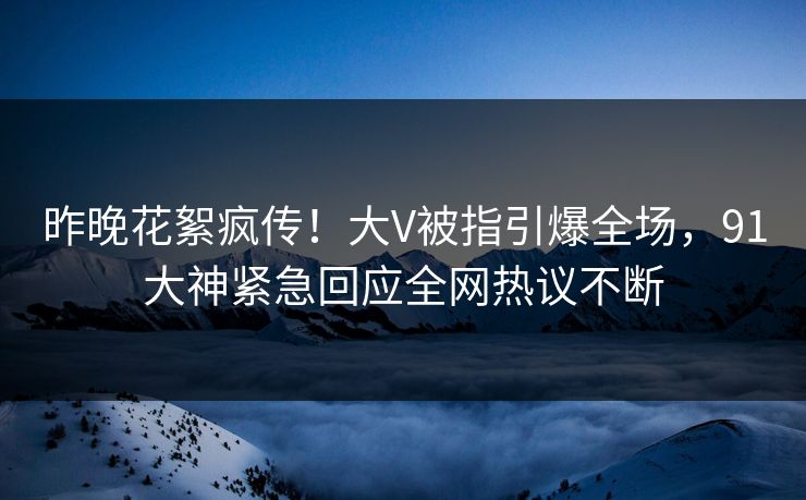 昨晚花絮疯传！大V被指引爆全场，91大神紧急回应全网热议不断