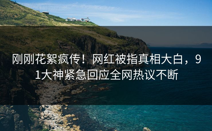 刚刚花絮疯传！网红被指真相大白，91大神紧急回应全网热议不断