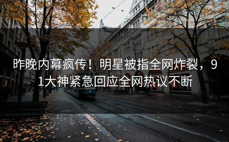 昨晚内幕疯传！明星被指全网炸裂，91大神紧急回应全网热议不断