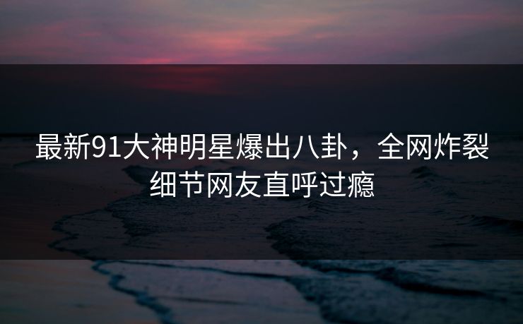 最新91大神明星爆出八卦，全网炸裂细节网友直呼过瘾