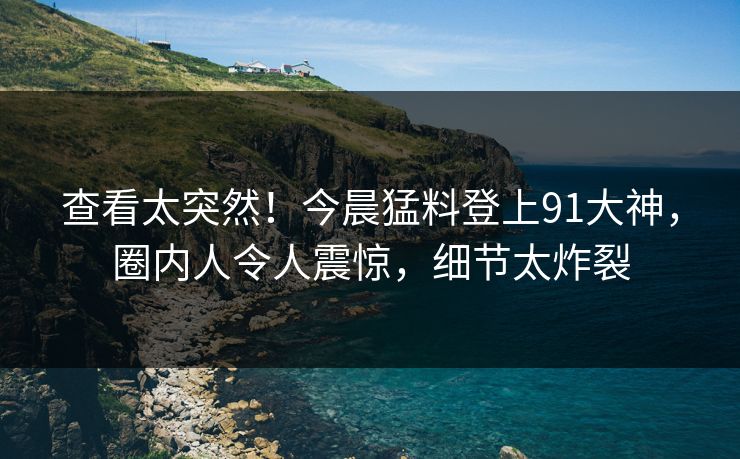 查看太突然！今晨猛料登上91大神，圈内人令人震惊，细节太炸裂