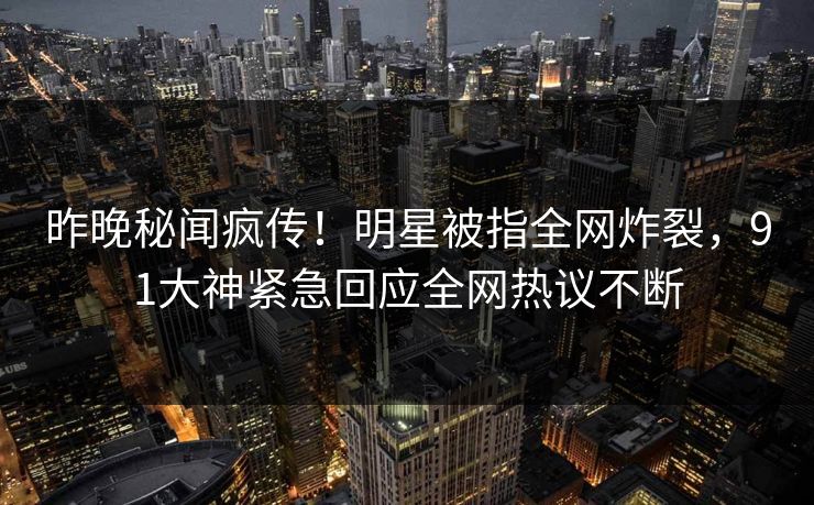 昨晚秘闻疯传！明星被指全网炸裂，91大神紧急回应全网热议不断