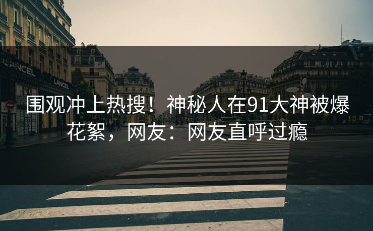 围观冲上热搜！神秘人在91大神被爆花絮，网友：网友直呼过瘾