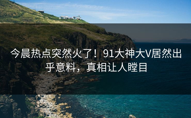 今晨热点突然火了！91大神大V居然出乎意料，真相让人瞠目