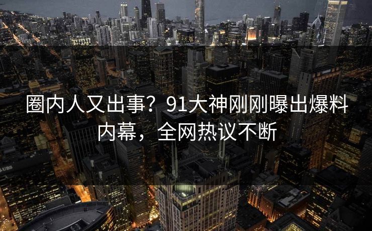 圈内人又出事？91大神刚刚曝出爆料内幕，全网热议不断