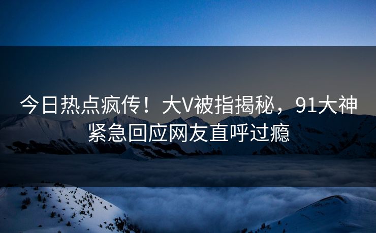 今日热点疯传！大V被指揭秘，91大神紧急回应网友直呼过瘾