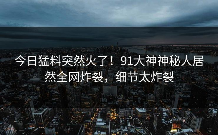 今日猛料突然火了！91大神神秘人居然全网炸裂，细节太炸裂