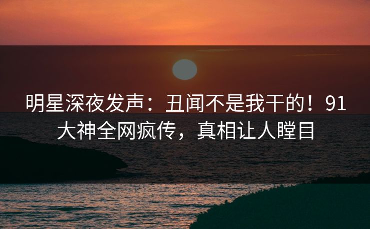 明星深夜发声：丑闻不是我干的！91大神全网疯传，真相让人瞠目