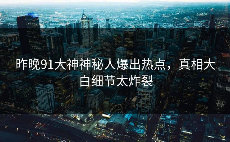 昨晚91大神神秘人爆出热点，真相大白细节太炸裂