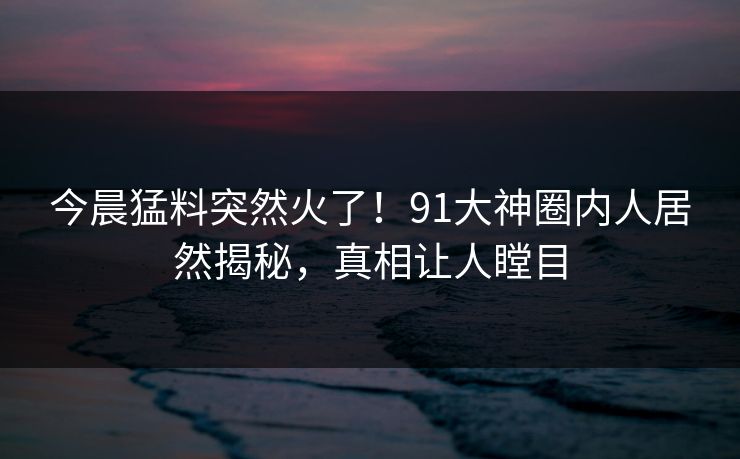 今晨猛料突然火了！91大神圈内人居然揭秘，真相让人瞠目