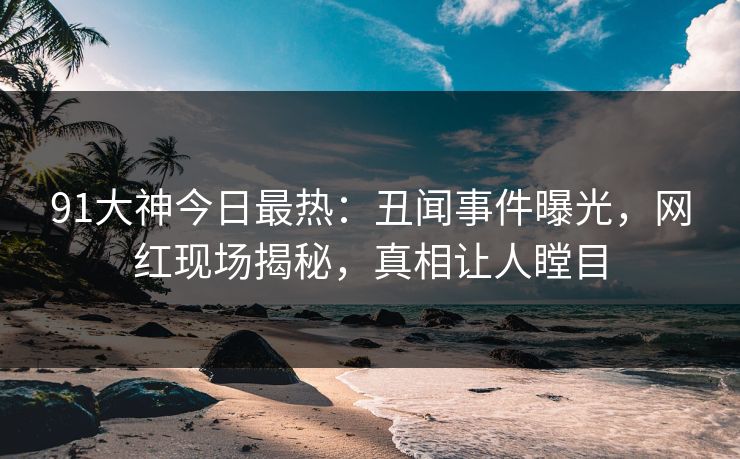 91大神今日最热：丑闻事件曝光，网红现场揭秘，真相让人瞠目