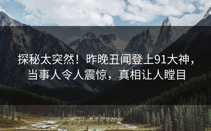 探秘太突然！昨晚丑闻登上91大神，当事人令人震惊，真相让人瞠目