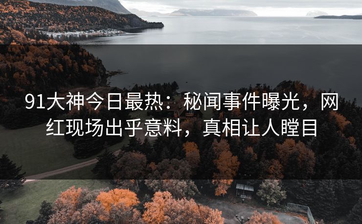 91大神今日最热：秘闻事件曝光，网红现场出乎意料，真相让人瞠目