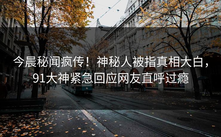 今晨秘闻疯传！神秘人被指真相大白，91大神紧急回应网友直呼过瘾