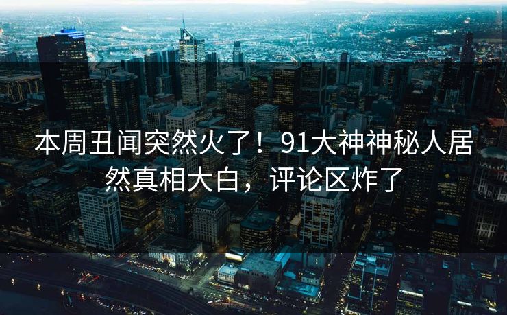 本周丑闻突然火了！91大神神秘人居然真相大白，评论区炸了