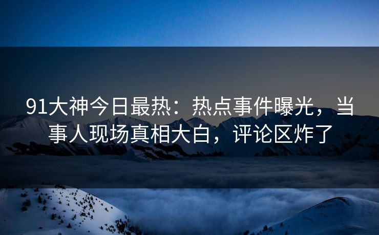 91大神今日最热：热点事件曝光，当事人现场真相大白，评论区炸了