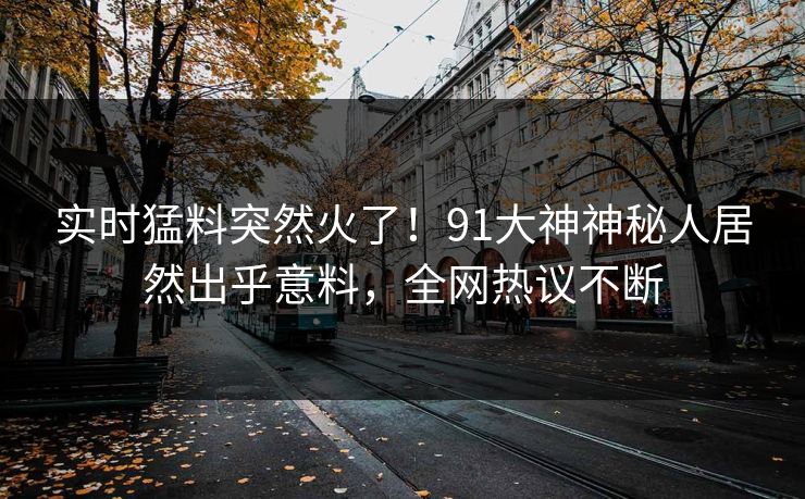 实时猛料突然火了！91大神神秘人居然出乎意料，全网热议不断