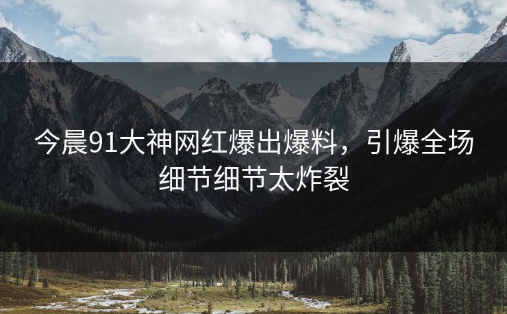 今晨91大神网红爆出爆料，引爆全场细节细节太炸裂