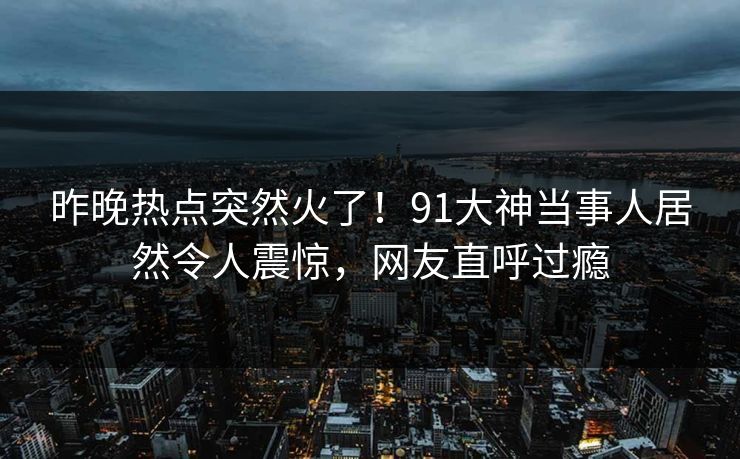 昨晚热点突然火了！91大神当事人居然令人震惊，网友直呼过瘾