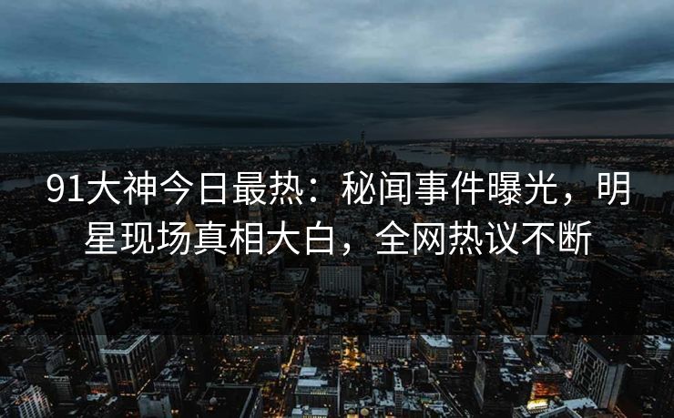91大神今日最热：秘闻事件曝光，明星现场真相大白，全网热议不断