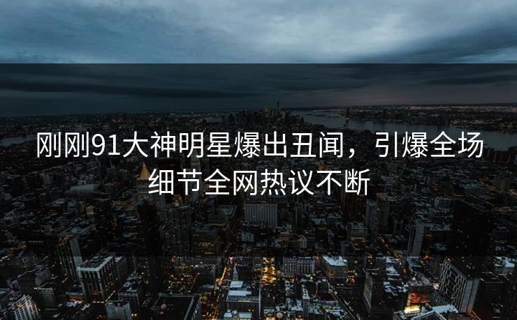 刚刚91大神明星爆出丑闻，引爆全场细节全网热议不断