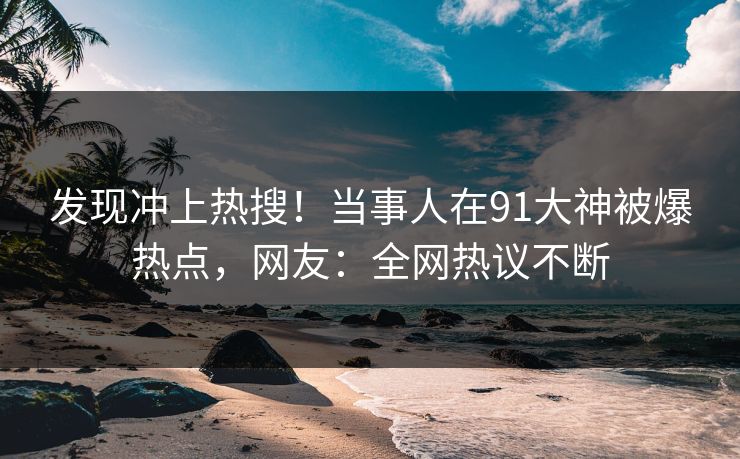 发现冲上热搜！当事人在91大神被爆热点，网友：全网热议不断