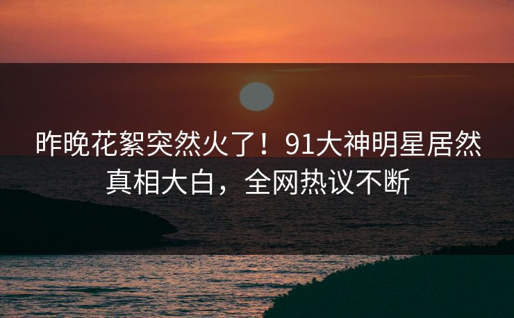昨晚花絮突然火了！91大神明星居然真相大白，全网热议不断