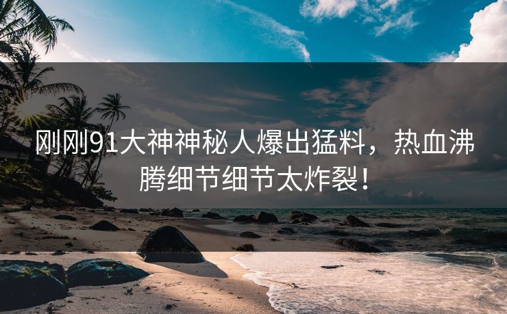 刚刚91大神神秘人爆出猛料，热血沸腾细节细节太炸裂！