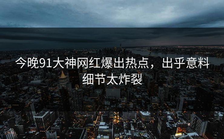 今晚91大神网红爆出热点，出乎意料细节太炸裂