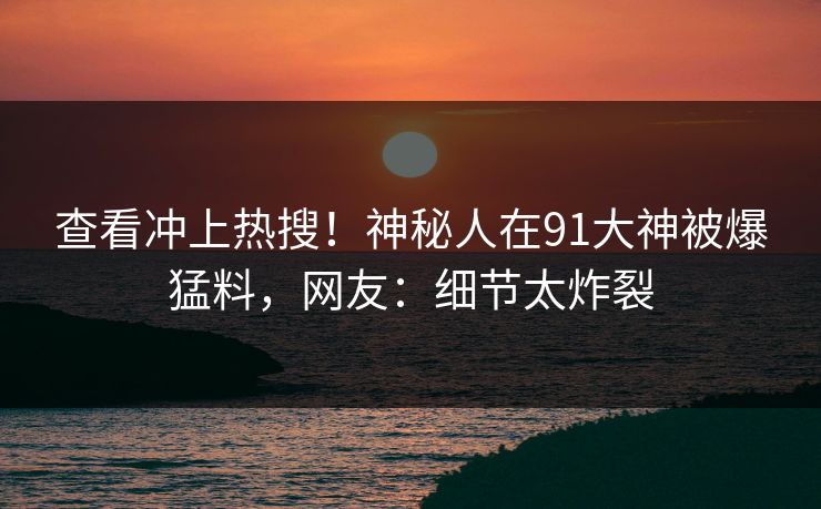 查看冲上热搜！神秘人在91大神被爆猛料，网友：细节太炸裂