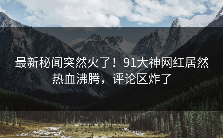 最新秘闻突然火了！91大神网红居然热血沸腾，评论区炸了