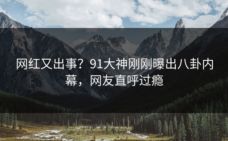 网红又出事？91大神刚刚曝出八卦内幕，网友直呼过瘾