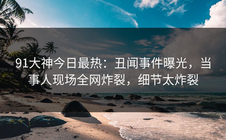 91大神今日最热：丑闻事件曝光，当事人现场全网炸裂，细节太炸裂