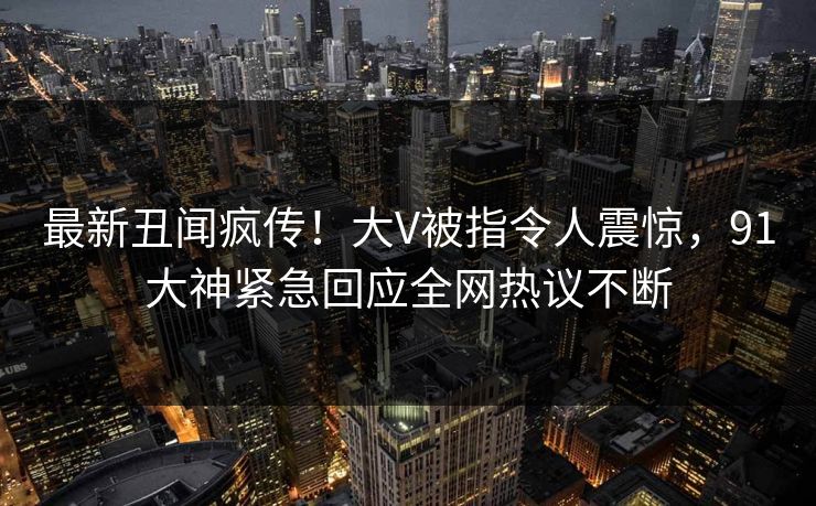 最新丑闻疯传！大V被指令人震惊，91大神紧急回应全网热议不断