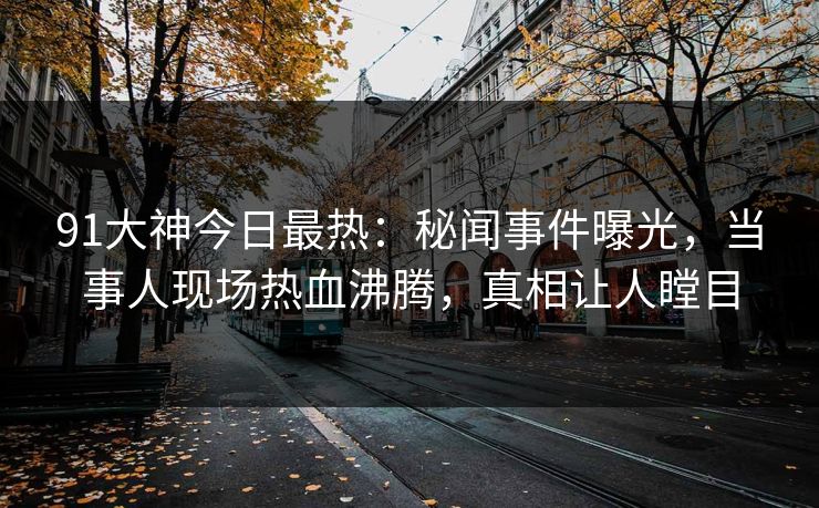91大神今日最热：秘闻事件曝光，当事人现场热血沸腾，真相让人瞠目