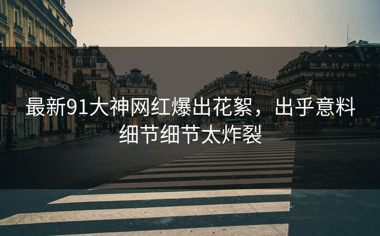最新91大神网红爆出花絮，出乎意料细节细节太炸裂