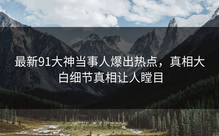 最新91大神当事人爆出热点，真相大白细节真相让人瞠目