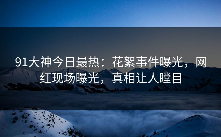 91大神今日最热：花絮事件曝光，网红现场曝光，真相让人瞠目