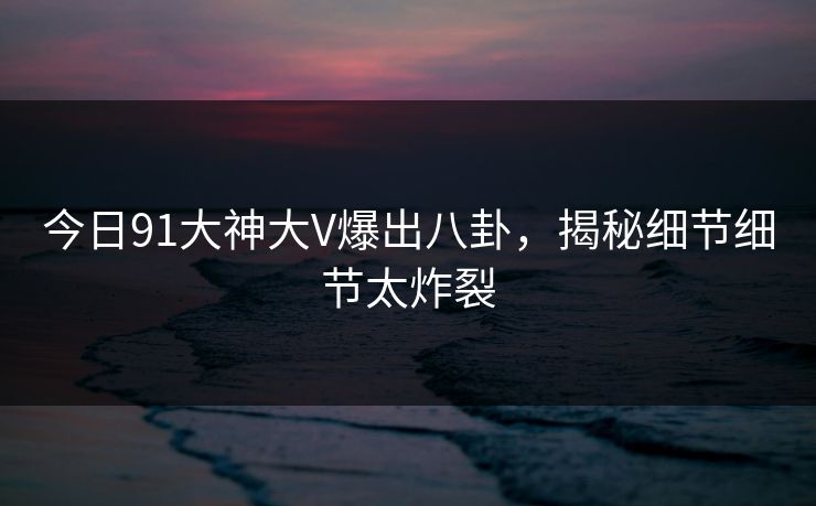今日91大神大V爆出八卦，揭秘细节细节太炸裂