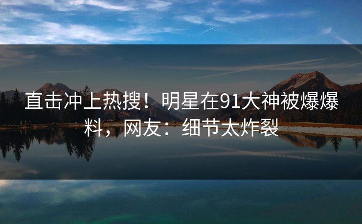 直击冲上热搜！明星在91大神被爆爆料，网友：细节太炸裂