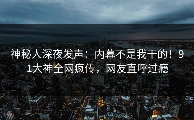 神秘人深夜发声：内幕不是我干的！91大神全网疯传，网友直呼过瘾