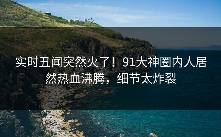 实时丑闻突然火了！91大神圈内人居然热血沸腾，细节太炸裂
