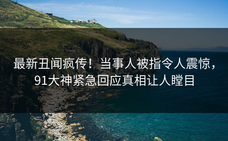 最新丑闻疯传！当事人被指令人震惊，91大神紧急回应真相让人瞠目