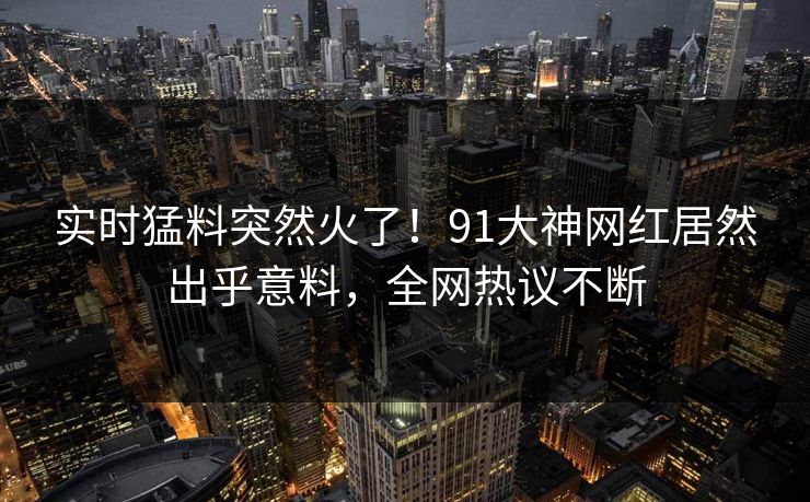 实时猛料突然火了！91大神网红居然出乎意料，全网热议不断