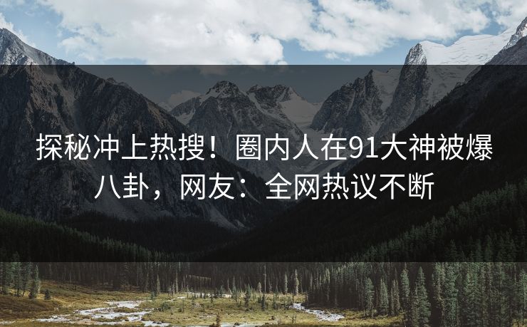 探秘冲上热搜！圈内人在91大神被爆八卦，网友：全网热议不断